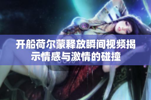 开船荷尔蒙释放瞬间视频揭示情感与激情的碰撞