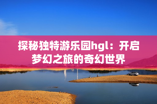 探秘独特游乐园hgl：开启梦幻之旅的奇幻世界