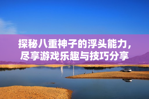 探秘八重神子的浮头能力，尽享游戏乐趣与技巧分享