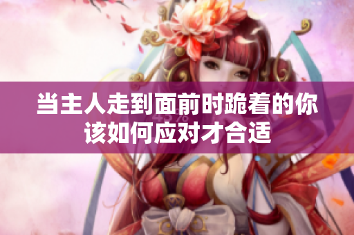 当主人走到面前时跪着的你该如何应对才合适