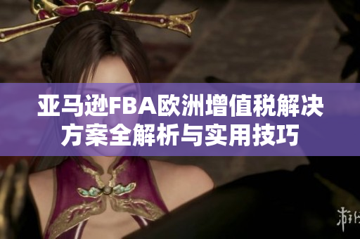 亚马逊FBA欧洲增值税解决方案全解析与实用技巧