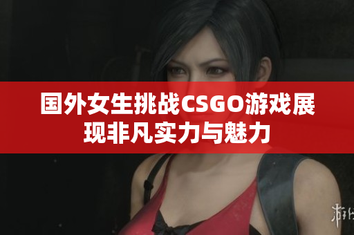 国外女生挑战CSGO游戏展现非凡实力与魅力