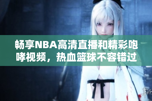畅享NBA高清直播和精彩咆哮视频，热血篮球不容错过