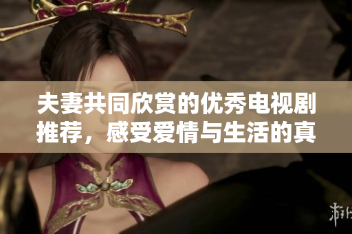 夫妻共同欣赏的优秀电视剧推荐，感受爱情与生活的真谛