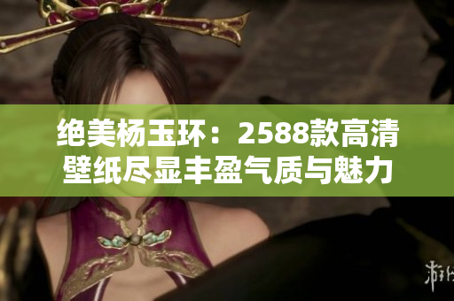 绝美杨玉环：2588款高清壁纸尽显丰盈气质与魅力
