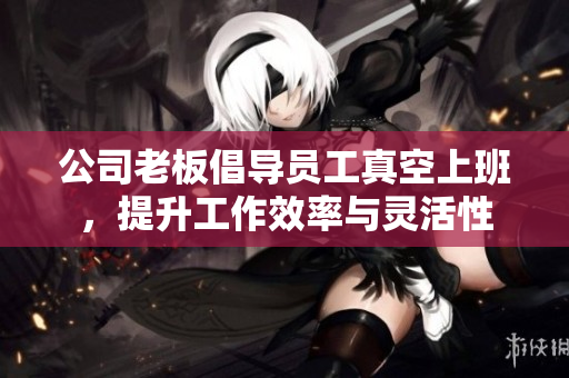 公司老板倡导员工真空上班，提升工作效率与灵活性