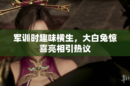 军训时趣味横生，大白兔惊喜亮相引热议