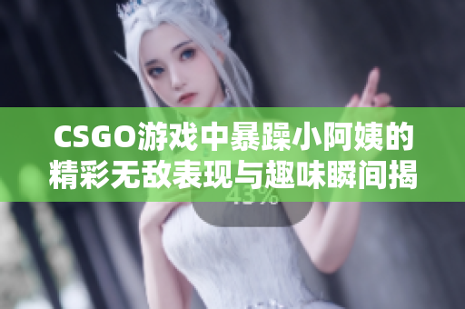 CSGO游戏中暴躁小阿姨的精彩无敌表现与趣味瞬间揭秘