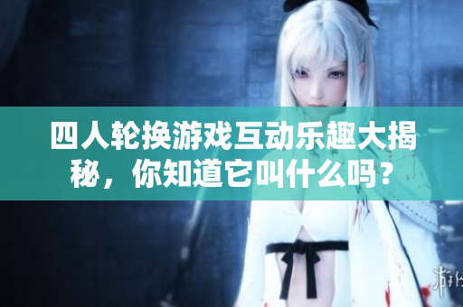 四人轮换游戏互动乐趣大揭秘，你知道它叫什么吗？