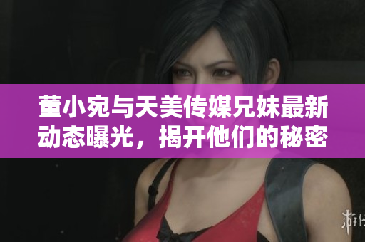 董小宛与天美传媒兄妹最新动态曝光，揭开他们的秘密生活