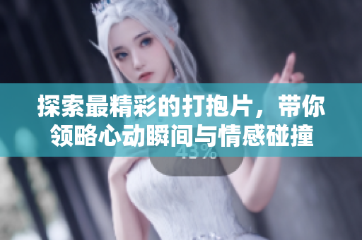 探索最精彩的打抱片，带你领略心动瞬间与情感碰撞