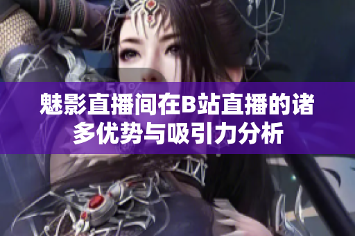 魅影直播间在B站直播的诸多优势与吸引力分析