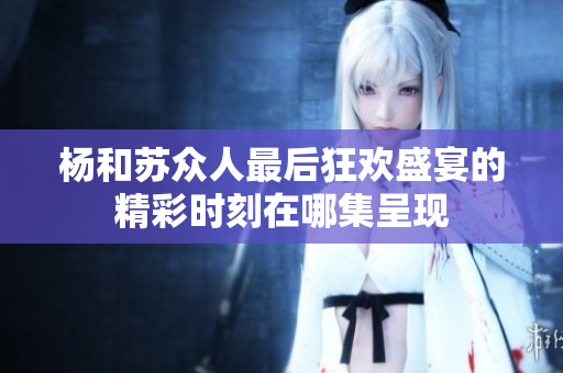 杨和苏众人最后狂欢盛宴的精彩时刻在哪集呈现