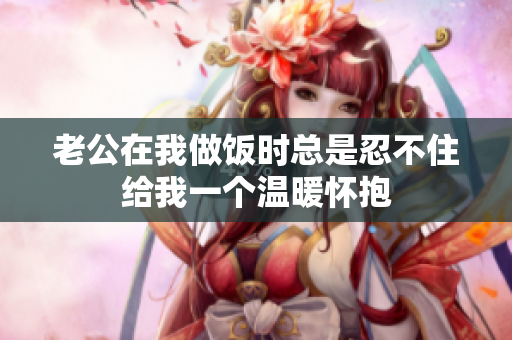 老公在我做饭时总是忍不住给我一个温暖怀抱