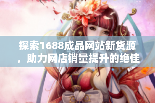 探索1688成品网站新货源，助力网店销量提升的绝佳选择