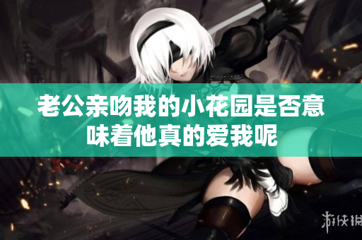 老公亲吻我的小花园是否意味着他真的爱我呢