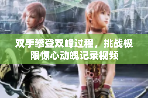双手攀登双峰过程，挑战极限惊心动魄记录视频