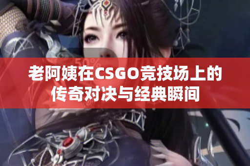 老阿姨在CSGO竞技场上的传奇对决与经典瞬间