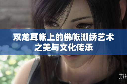 双龙耳帐上的佛帐潮绣艺术之美与文化传承
