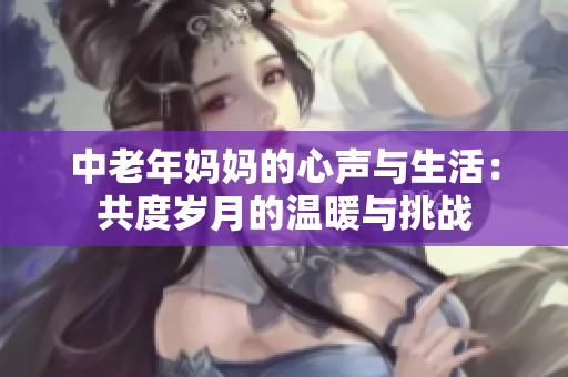 中老年妈妈的心声与生活：共度岁月的温暖与挑战