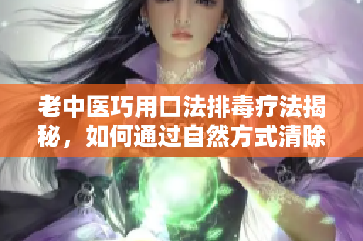 老中医巧用口法排毒疗法揭秘，如何通过自然方式清除体内阴毒