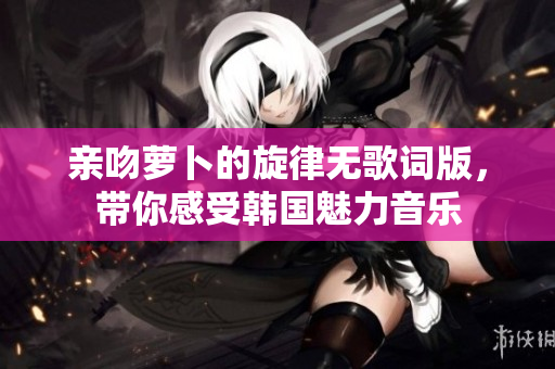 亲吻萝卜的旋律无歌词版，带你感受韩国魅力音乐