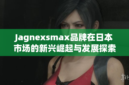 Jagnexsmax品牌在日本市场的新兴崛起与发展探索