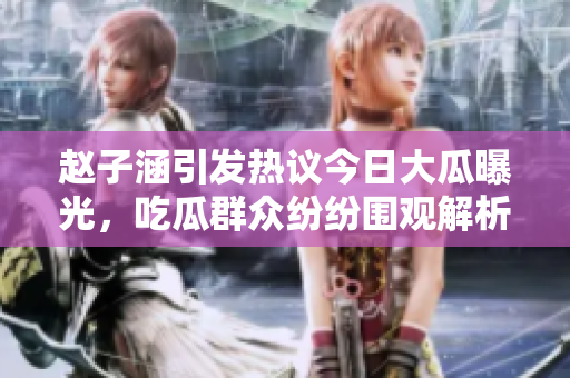 赵子涵引发热议今日大瓜曝光，吃瓜群众纷纷围观解析