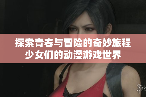 探索青春与冒险的奇妙旅程少女们的动漫游戏世界