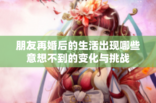 朋友再婚后的生活出现哪些意想不到的变化与挑战