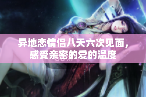 异地恋情侣八天六次见面，感受亲密的爱的温度