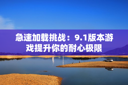 急速加载挑战：9.1版本游戏提升你的耐心极限