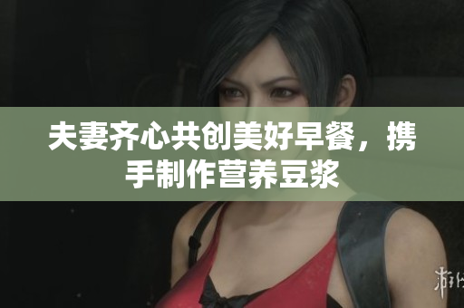 夫妻齐心共创美好早餐，携手制作营养豆浆