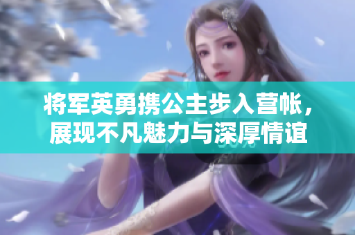 将军英勇携公主步入营帐，展现不凡魅力与深厚情谊