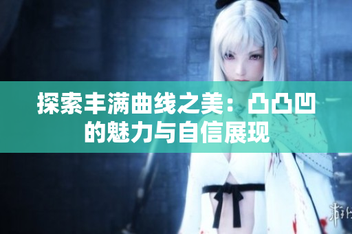 探索丰满曲线之美：凸凸凹的魅力与自信展现