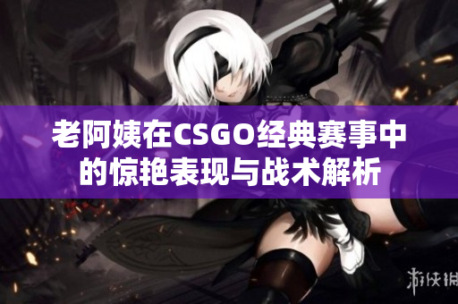 老阿姨在CSGO经典赛事中的惊艳表现与战术解析
