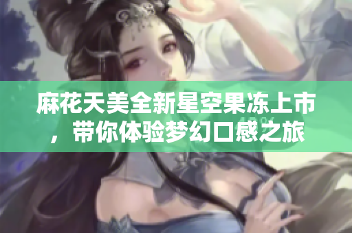 麻花天美全新星空果冻上市，带你体验梦幻口感之旅