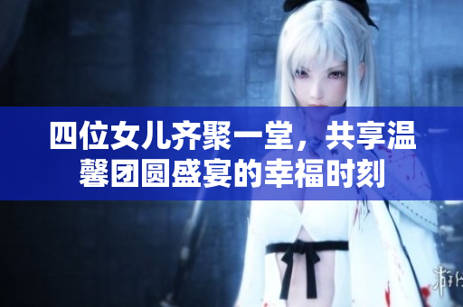 四位女儿齐聚一堂，共享温馨团圆盛宴的幸福时刻
