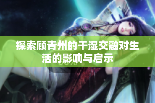 探索顾青州的干湿交融对生活的影响与启示