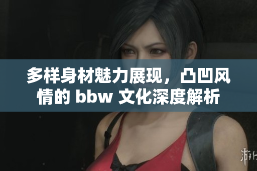 多样身材魅力展现，凸凹风情的 bbw 文化深度解析