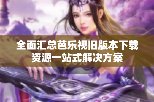 全面汇总芭乐视旧版本下载资源一站式解决方案
