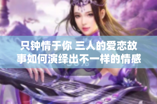 只钟情于你 三人的爱恋故事如何演绎出不一样的情感纠葛
