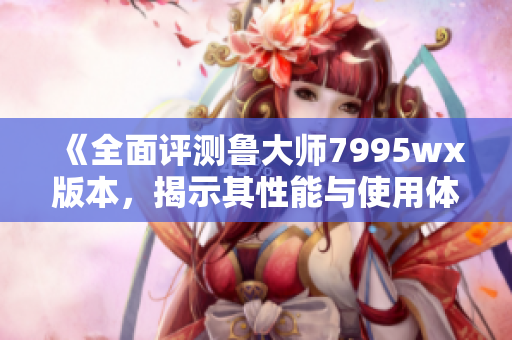 《全面评测鲁大师7995wx版本，揭示其性能与使用体验》