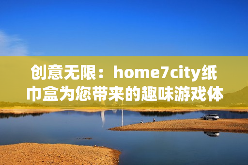 创意无限：home7city纸巾盒为您带来的趣味游戏体验