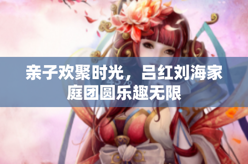 亲子欢聚时光，吕红刘海家庭团圆乐趣无限
