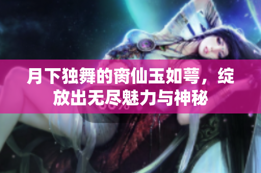 月下独舞的脔仙玉如萼，绽放出无尽魅力与神秘