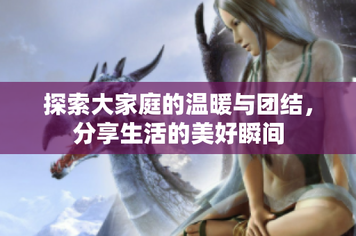 探索大家庭的温暖与团结，分享生活的美好瞬间