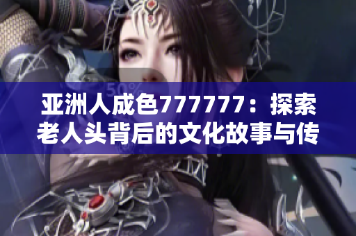 亚洲人成色777777：探索老人头背后的文化故事与传承意义