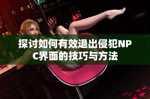 探讨如何有效退出侵犯NPC界面的技巧与方法
