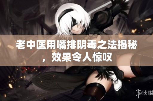 老中医用嘴排阴毒之法揭秘，效果令人惊叹